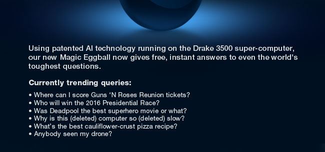 Using patented AI technology running on the Drake 3500 super-computer, our new Magic Eggball now gives free, instant answers to even the world's toughest questions.