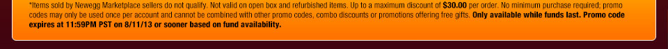*Items sold by Newegg Marketplace sellers do not qualify. Not valid on open box and refurbished items. Up to a maximum discount of $30.00 per order. No minimum purchase required; promo codes may only be used once per account and cannot be combined with other promo codes, combo discounts or promotions offering free gifts. Only available while funds last. Promo code expires at 11:59PM PST on 8/11/13 or sooner based on fund availability.  