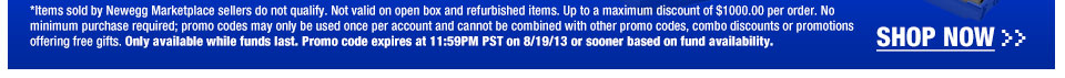 *Items sold by Newegg Marketplace sellers do not qualify. Not valid on open box and refurbished items. Up to a maximum discount of $1000.00 per order. No minimum purchase required; promo codes may only be used once per account and cannot be combined with other promo codes, combo discounts or promotions offering free gifts. Only available while funds last. Promo code expires at 11:59PM PST on 8/19/13 or sooner based on fund availability.  Shop Now.