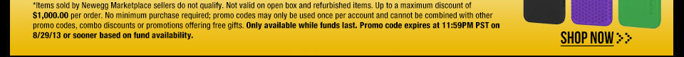 *Items sold by Newegg Marketplace sellers do not qualify. Not valid on open box and refurbished items. Up to a maximum discount of $1,000.00 per order. No minimum purchase required; promo codes may only be used once per account and cannot be combined with other promo codes, combo discounts or promotions offering free gifts. Only available while funds last. Promo code expires at 11:59PM PST on 8/29/13 or sooner based on fund availability.  Shop Now.