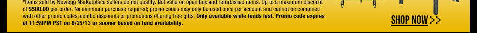 *Items sold by Newegg Marketplace sellers do not qualify. Not valid on open box and refurbished items. Up to a maximum discount of $500.00 per order. No minimum purchase required; promo codes may only be used once per account and cannot be combined with other promo codes, combo discounts or promotions offering free gifts. Only available while funds last. Promo code expires at 11:59PM PST on 8/25/13 or sooner based on fund availability. Shop Now.