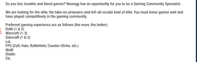 Do you live, breathe and bleed games? Newegg has an opportunity for you to be a Gaming Community Specialist. We are looking for the elite, the take-no-prisoners-and-kill-all-scrubs kind of elite. You must know games well and have played competitively in the gaming community.
                Preferred gaming experience are as follows (the more, the better):
DotA (1 & 2)
Warcraft (1 - 3 )
Starcraft (1 & 2)
LoL
FPS (CoD, Halo, Battlefield, Counter-Strike, etc.)
WoW
Diablo
Etc