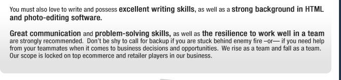 You must also love to write and possess excellent writing skills, as well as a strong background in HTML and photo-editing software. Great communication and problem-solving skills, as well as the resilience to work well in a team are strongly recommended.  Dont be shy to call for backup if you are stuck behind enemy fire or if you need help from your teammates when it comes to business decisions and opportunities.  We rise as a team and fall as a team. Our scope is locked on top ecommerce and retailer players in our business. 
