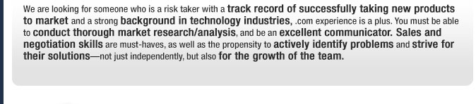 We are looking for someone who is a risk taker with a track record of successfully taking new products to market and a strong background in technology industries, .com experience is a plus. You must be able to conduct thorough market research/analysis, and be an excellent communicator. Sales and negotiation skills are must-haves, as well as the propensity to actively identify problems and strive for their solutions—not just independently, but also for the growth of the team.