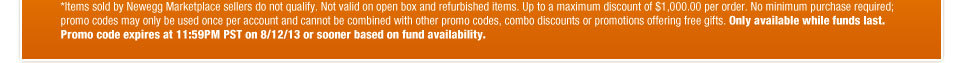 *Items sold by Newegg Marketplace sellers do not qualify. Not valid on open box and refurbished items. Up to a maximum discount of $1,000.00 per order. No minimum purchase required; promo codes may only be used once per account and cannot be combined with other promo codes, combo discounts or promotions offering free gifts. Only available while funds last. Promo code expires at 11:59PM PST on 8/12/13 or sooner based on fund availability.  