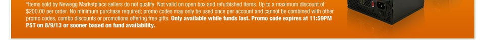 *Items sold by Newegg Marketplace sellers do not qualify. Not valid on open box and refurbished items. Up to a maximum discount of $200.00 per order. No minimum purchase required; promo codes may only be used once per account and cannot be combined with other promo codes, combo discounts or promotions offering free gifts. Only available while funds last. Promo code expires at 11:59PM PST on 8/9/13 or sooner based on fund availability.  