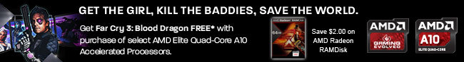 GET THE GIRL, KILL THE BADDIES, SAVE THE WORLD. Get Far Cry 3: Blood Dragon FREE with purchase of select AMD Elite Quad-Core A10 Accelerated Processors. Save $2.00 on AMD Radeon RAMDisk.