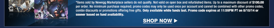 *Items sold by Newegg Marketplace sellers do not qualify. Not valid on open box and refurbished items. Up to a maximum discount of $100.00 per order. No minimum purchase required; promo codes may only be used once per account and cannot be combined with other promo codes, combo discounts or promotions offering free gifts. Only available while funds last. Promo code expires at 11:59PM PT on 8/10/14 or sooner based on fund availability.  Shop Now.