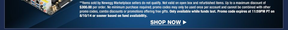*Items sold by Newegg Marketplace sellers do not qualify. Not valid on open box and refurbished items. Up to a maximum discount of $300.00 per order. No minimum purchase required; promo codes may only be used once per account and cannot be combined with other promo codes, combo discounts or promotions offering free gifts. Only available while funds last. Promo code expires at 11:59PM PT on 8/10/14 or sooner based on fund availability.  Shop Now.