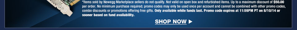 *Items sold by Newegg Marketplace sellers do not qualify. Not valid on open box and refurbished items. Up to a maximum discount of $50.00 per order. No minimum purchase required; promo codes may only be used once per account and cannot be combined with other promo codes, combo discounts or promotions offering free gifts. Only available while funds last. Promo code expires at 11:59PM PT on 8/10/14 or sooner based on fund availability.  Shop Now.
