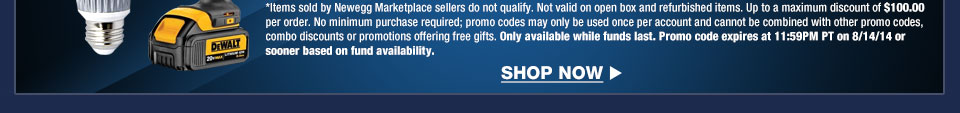 *Items sold by Newegg Marketplace sellers do not qualify. Not valid on open box and refurbished items. Up to a maximum discount of $100.00 per order. No minimum purchase required; promo codes may only be used once per account and cannot be combined with other promo codes, combo discounts or promotions offering free gifts. Only available while funds last. Promo code expires at 11:59PM PT on 8/14/14 or sooner based on fund availability.  Shop Now.
