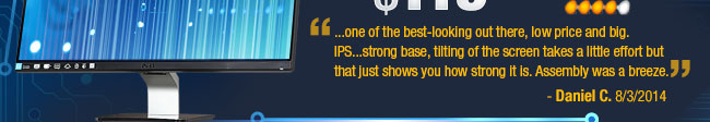 ...one of the best-looking out there, low price and big. IPS...strong base, tilting of the screen takes a little effort but that just shows you how strong it is. Assembly was a breeze. 
Daniel C. 8/3/2014