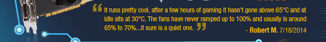 It runs pretty cool, after a few hours of gaming it hasn't gone above 65C and at idle sits at 30C. The fans have never ramped up to 100% and usually is around 65% to 70%...it sure is a quiet one.
Robert M. 7/18/2014