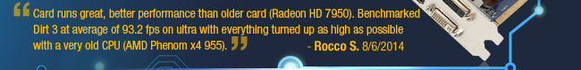 Card runs great, better performance than older card (Radeon HD 7950). Benchmarked Dirt 3 at average of 93.2 fps on ultra with everything turned up as high as possible with a very old CPU (AMD Phenom x4 955). Rocco S. 8/6/2014