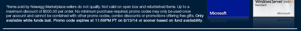 *Items sold by Newegg Marketplace sellers do not qualify. Not valid on open box and refurbished items. Up to a maximum discount of $500.00 per order. No minimum purchase required; promo codes may only be used once per account and cannot be combined with other promo codes, combo discounts or promotions offering free gifts. Only available while funds last. Promo code expires at 11:59PM PT on 8/13/14 or sooner based on fund availability. 