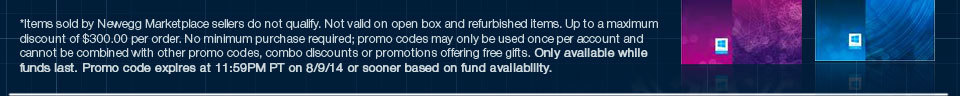 *Items sold by Newegg Marketplace sellers do not qualify. Not valid on open box and refurbished items. Up to a maximum discount of $300.00 per order. No minimum purchase required; promo codes may only be used once per account and cannot be combined with other promo codes, combo discounts or promotions offering free gifts. Only available while funds last. Promo code expires at 11:59PM PT on 8/9/14 or sooner based on fund availability.  