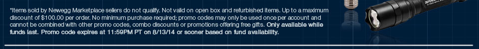 *Items sold by Newegg Marketplace sellers do not qualify. Not valid on open box and refurbished items. Up to a maximum discount of $100.00 per order. No minimum purchase required; promo codes may only be used once per account and cannot be combined with other promo codes, combo discounts or promotions offering free gifts. Only available while funds last. Promo code expires at 11:59PM PT on 8/13/14 or sooner based on fund availability.  