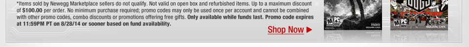 *Items sold by Newegg Marketplace sellers do not qualify. Not valid on open box and refurbished items. Up to a maximum discount of $100.00 per order. No minimum purchase required; promo codes may only be used once per account and cannot be combined with other promo codes, combo discounts or promotions offering free gifts. Only available while funds last. Promo code expires at 11:59PM PT on 8/28/14 or sooner based on fund availability.  Shop Now.