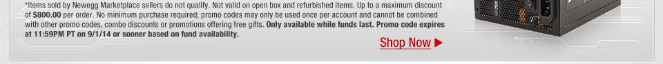 *Items sold by Newegg Marketplace sellers do not qualify. Not valid on open box and refurbished items. Up to a maximum discount of $800.00 per order. No minimum purchase required; promo codes may only be used once per account and cannot be combined with other promo codes, combo discounts or promotions offering free gifts. Only available while funds last. Promo code expires at 11:59PM PT on 9/1/14 or sooner based on fund availability.  Shop Now.