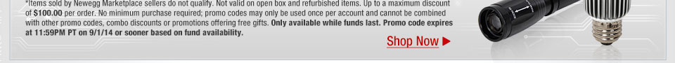 *Items sold by Newegg Marketplace sellers do not qualify. Not valid on open box and refurbished items. Up to a maximum discount of $100.00 per order. No minimum purchase required; promo codes may only be used once per account and cannot be combined with other promo codes, combo discounts or promotions offering free gifts. Only available while funds last. Promo code expires at 11:59PM PT on 9/1/14 or sooner based on fund availability.  Shop Now.