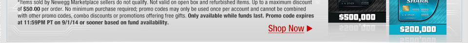 *Items sold by Newegg Marketplace sellers do not qualify. Not valid on open box and refurbished items. Up to a maximum discount of $50.00 per order. No minimum purchase required; promo codes may only be used once per account and cannot be combined with other promo codes, combo discounts or promotions offering free gifts. Only available while funds last. Promo code expires at 11:59PM PT on 9/1/14 or sooner based on fund availability.  Shop Now.