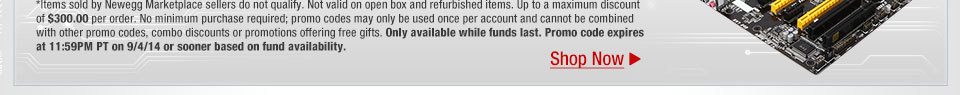 *Items sold by Newegg Marketplace sellers do not qualify. Not valid on open box and refurbished items. Up to a maximum discount of $300.00 per order. No minimum purchase required; promo codes may only be used once per account and cannot be combined with other promo codes, combo discounts or promotions offering free gifts. Only available while funds last. Promo code expires at 11:59PM PT on 9/4/14 or sooner based on fund availability.  Shop Now.