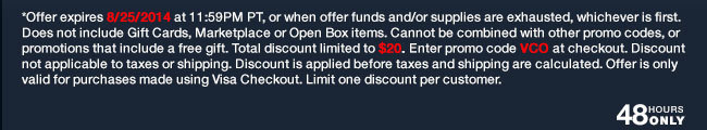 *Offer expires 8/25/14 at 11:59PM PDT, or when offer funds and/or supplies are exhausted, whichever is first. Does not include Gift Cards, Marketplace or Open Box items. Cannot be combined with other promo codes, or promotions that include a free gift. Total discount limited to $20. Enter promo code VCO at checkout. Discount not applicable to taxes or shipping. Discount is applied before taxes and shipping are calculated. Offer is only valid for purchases made using Visa Checkout. Limit one discount per customer.