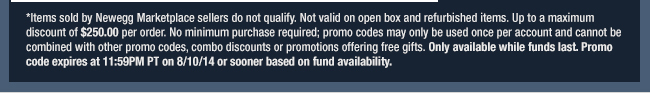 *Items sold by Newegg Marketplace sellers do not qualify. Not valid on open box and refurbished items. Up to a maximum discount of $250.00 per order. No minimum purchase required; promo codes may only be used once per account and cannot be combined with other promo codes, combo discounts or promotions offering free gifts. Only available while funds last. Promo code expires at 11:59PM PT on 8/10/14 or sooner based on fund availability. 