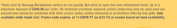 *Items sold by Newegg Marketplace sellers do not qualify. Not valid on open box and refurbished items. Up to a maximum discount of $200.00 per order. No minimum purchase required; promo codes may only be used once per account and cannot be combined with other promo codes, combo discounts or promotions offering free gifts. Only available while funds last. Promo code expires at 11:59PM PT on 8/21/15 or sooner based on fund availability.
