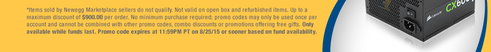 *Items sold by Newegg Marketplace sellers do not qualify. Not valid on open box and refurbished items. Up to a maximum discount of $900.00 per order. No minimum purchase required; promo codes may only be used once per account and cannot be combined with other promo codes, combo discounts or promotions offering free gifts. Only available while funds last. Promo code expires at 11:59PM PT on 8/25/15 or sooner based on fund availability. 
