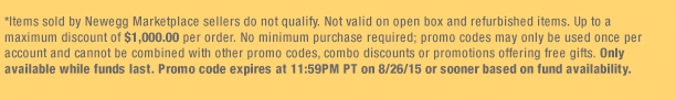 *Items sold by Newegg Marketplace sellers do not qualify. Not valid on open box and refurbished items. Up to a maximum discount of $1,000.00 per order. No minimum purchase required; promo codes may only be used once per account and cannot be combined with other promo codes, combo discounts or promotions offering free gifts. Only available while funds last. Promo code expires at 11:59PM PT on 8/26/15 or sooner based on fund availability. 