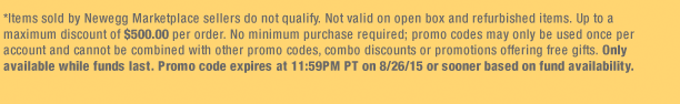 *Items sold by Newegg Marketplace sellers do not qualify. Not valid on open box and refurbished items. Up to a maximum discount of $500.00 per order. No minimum purchase required; promo codes may only be used once per account and cannot be combined with other promo codes, combo discounts or promotions offering free gifts. Only available while funds last. Promo code expires at 11:59PM PT on 8/26/15 or sooner based on fund availability. 