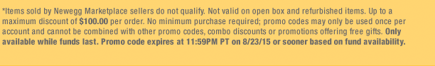*Items sold by Newegg Marketplace sellers do not qualify. Not valid on open box and refurbished items. Up to a maximum discount of $100.00 per order. No minimum purchase required; promo codes may only be used once per account and cannot be combined with other promo codes, combo discounts or promotions offering free gifts. Only available while funds last. Promo code expires at 11:59PM PT on 8/23/15 or sooner based on fund availability. 