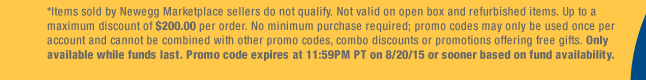 *Items sold by Newegg Marketplace sellers do not qualify. Not valid on open box and refurbished items. Up to a maximum discount of $200.00 per order. No minimum purchase required; promo codes may only be used once per account and cannot be combined with other promo codes, combo discounts or promotions offering free gifts. Only available while funds last. Promo code expires at 11:59PM PT on 8/20/15 or sooner based on fund availability.