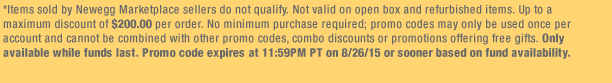 *Items sold by Newegg Marketplace sellers do not qualify. Not valid on open box and refurbished items. Up to a maximum discount of $200.00 per order. No minimum purchase required; promo codes may only be used once per account and cannot be combined with other promo codes, combo discounts or promotions offering free gifts. Only available while funds last. Promo code expires at 11:59PM PT on 8/26/15 or sooner based on fund availability. 