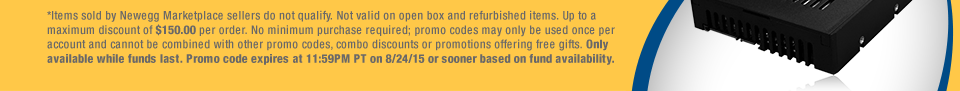 *Items sold by Newegg Marketplace sellers do not qualify. Not valid on open box and refurbished items. Up to a maximum discount of $150.00 per order. No minimum purchase required; promo codes may only be used once per account and cannot be combined with other promo codes, combo discounts or promotions offering free gifts. Only available while funds last. Promo code expires at 11:59PM PT on 8/24/15 or sooner based on fund availability.  