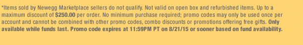 *Items sold by Newegg Marketplace sellers do not qualify. Not valid on open box and refurbished items. Up to a maximum discount of $250.00 per order. No minimum purchase required; promo codes may only be used once per account and cannot be combined with other promo codes, combo discounts or promotions offering free gifts. Only available while funds last. Promo code expires at 11:59PM PT on 8/21/15 or sooner based on fund availability. 