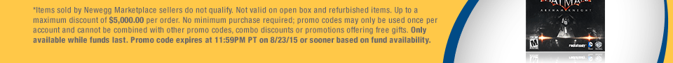 *Items sold by Newegg Marketplace sellers do not qualify. Not valid on open box and refurbished items. Up to a maximum discount of $5,000.00 per order. No minimum purchase required; promo codes may only be used once per account and cannot be combined with other promo codes, combo discounts or promotions offering free gifts. Only available while funds last. Promo code expires at 11:59PM PT on 8/23/15 or sooner based on fund availability. 