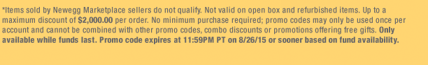 *Items sold by Newegg Marketplace sellers do not qualify. Not valid on open box and refurbished items. Up to a maximum discount of $2,000.00 per order. No minimum purchase required; promo codes may only be used once per account and cannot be combined with other promo codes, combo discounts or promotions offering free gifts. Only available while funds last. Promo code expires at 11:59PM PT on 8/26/15 or sooner based on fund availability.  