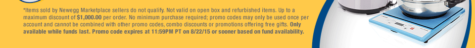 *Items sold by Newegg Marketplace sellers do not qualify. Not valid on open box and refurbished items. Up to a maximum discount of $1,000.00 per order. No minimum purchase required; promo codes may only be used once per account and cannot be combined with other promo codes, combo discounts or promotions offering free gifts. Only available while funds last. Promo code expires at 11:59PM PT on 8/22/15 or sooner based on fund availability.  