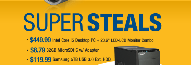 SUPER STEALS
- $449.99 Intel Core i5 Desktop PC + 23.6" LED-LCD Monitor Combo
- $8.79 32GB MicroSDHC w/ Adapter
- $119.99 Samsung 5TB USB 3.0 Ext. HDD.