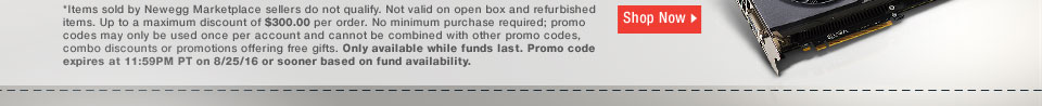 *Items sold by Newegg Marketplace sellers do not qualify. Not valid on open box and refurbished items. Up to a maximum discount of $300.00 per order. No minimum purchase required; promo codes may only be used once per account and cannot be combined with other promo codes, combo discounts or promotions offering free gifts. Only available while funds last. Promo code expires at 11:59PM PT on 8/25/16 or sooner based on fund availability.