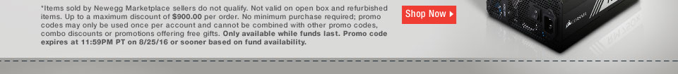 *Items sold by Newegg Marketplace sellers do not qualify. Not valid on open box and refurbished items. Up to a maximum discount of $900.00 per order. No minimum purchase required; promo codes may only be used once per account and cannot be combined with other promo codes, combo discounts or promotions offering free gifts. Only available while funds last. Promo code expires at 11:59PM PT on 8/25/16 or sooner based on fund availability.