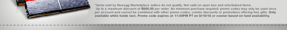*Items sold by Newegg Marketplace sellers do not qualify. Not valid on open box and refurbished items. Up to a maximum discount of $500.00 per order. No minimum purchase required; promo codes may only be used once per account and cannot be combined with other promo codes, combo discounts or promotions offering free gifts. Only available while funds last. Promo code expires at 11:59PM PT on 8/19/16 or sooner based on fund availability.  