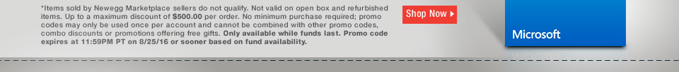 *Items sold by Newegg Marketplace sellers do not qualify. Not valid on open box and refurbished items. Up to a maximum discount of $500.00 per order. No minimum purchase required; promo codes may only be used once per account and cannot be combined with other promo codes, combo discounts or promotions offering free gifts. Only available while funds last. Promo code expires at 11:59PM PT on 8/25/16 or sooner based on fund availability.