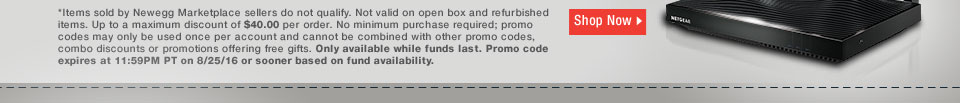 *Items sold by Newegg Marketplace sellers do not qualify. Not valid on open box and refurbished items. Up to a maximum discount of $40.00 per order. No minimum purchase required; promo codes may only be used once per account and cannot be combined with other promo codes, combo discounts or promotions offering free gifts. Only available while funds last. Promo code expires at 11:59PM PT on 8/25/16 or sooner based on fund availability. 