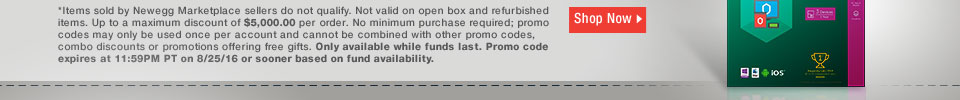 *Items sold by Newegg Marketplace sellers do not qualify. Not valid on open box and refurbished items. Up to a maximum discount of $5,000.00 per order. No minimum purchase required; promo codes may only be used once per account and cannot be combined with other promo codes, combo discounts or promotions offering free gifts. Only available while funds last. Promo code expires at 11:59PM PT on 8/25/16 or sooner based on fund availability.