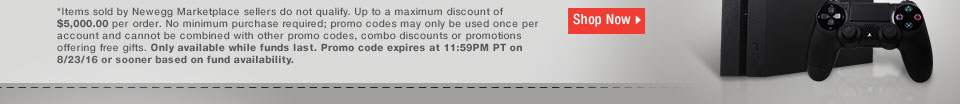 *Items sold by Newegg Marketplace sellers do not qualify. Up to a maximum discount of $5,000.00 per order. No minimum purchase required; promo codes may only be used once per account and cannot be combined with other promo codes, combo discounts or promotions offering free gifts. Only available while funds last. Promo code expires at 11:59PM PT on 8/23/16 or sooner based on fund availability.