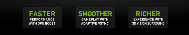 FASTER PERFORMANCE WITH GPU BOOST. SOMMTHER GAMEPLAY WITH ADAPTIVE VSYNC. RICHER EXPERIENCE WITH 3D VISION SURROUND.