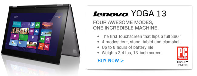 LENOVO YOGA 13
FOUR AWESOME MODES, ONE INCREDIBLE MACHINE.
- The first Touchscreen that flips a full 360° 
- 4 modes: tent, stand, tablet and clamshell
- Up to 8 hours of battery life
- Weights 3.4 lbs, 13-inch screen

BUY NOW.